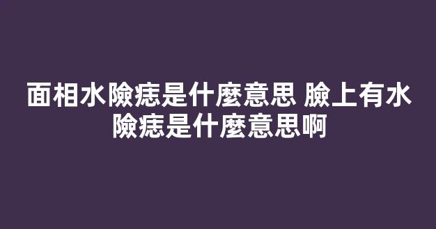 面相水險痣是什麼意思 臉上有水險痣是什麼意思啊